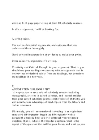 write an 8-10 page paper citing at least 10 scholarly sources.
In this assignment, I will be looking for:
A strong thesis.
The various historical arguments, and evidence that you
understand them thoroughly.
Good use and incorporation of evidence to make your point.
Clear cohesive, argumentative writing.
Creativity and Critical Thought in your argument. That is, you
should use your readings to come up with an argument that is
not obvious or derived solely from the readings, but combines
the readings in a new way.
2)
ANNOTATED BIBLIOGRAPHY
- I expect you to use a mix of scholarly sources including
monographs, articles in edited volumes, and journal articles
from peer edited scholarly journals (like those on JSTOR); you
will need to take advantage of hard copies from the library and
online resources.
Ultimately, you will summarize this reading in an eight-item
annotated bibliography. Begin the bibliography with a
paragraph detailing how you will approach your research
question; that is, what is the broader question, what is the
aspect of the question that will be your focus, and what do you
 