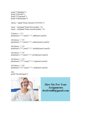 print("3.Multiply")
print("4.Divide")
print("5.Exponent")
print("6.Remainder")
choice = input("Enter choice(1/2/3/4/5/6):")
num1 = int(input("Enter first number: "))
num2 = int(input("Enter second number: "))
if choice == '1':
print(num1,"+",num2,"=", add(num1,num2))
elif choice == '2':
print(num1,"-",num2,"=", subtract(num1,num2))
elif choice == '3':
print(num1,"*",num2,"=", multiply(num1,num2))
elif choice == '4':
print(num1,"/",num2,"=", divide(num1,num2))
elif choice == '5':
print(num1,"**",num2,"=", exp(num1,num2))
elif choice == '6':
print(num1,"%",num2,"=", mod(num1,num2))
else:
print("Invalid input")
 