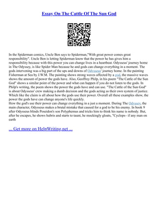 Essay On The Cattle Of The Sun God
In the Spiderman comics, Uncle Ben says to Spiderman,"With great power comes great
responsibility". Uncle Ben is letting Spiderman know that the power he has gives him a
responsibility because with this power you can change lives in a heartbeat. Odysseus' journey home
in The Odyssey, is like Spider Man because he and gods can change everything in a moment. The
gods intervening was a big part of the ups and downs of Odysseus' journey home. In the painting
Fisherman at Sea by J.W.M. The painting shows strong waves affected by a god, the massive waves
shows the amount of power the gods have. Also, Geoffrey Philp, in his poem "The Cattle of the Sun
God" shows a similar point of the power and what can happen if you do not listen to the gods. In
Philp's writing, the poem shows the power the gods have and can use. "The Cattle of the Sun God"
is about Odysseus' crew making a dumb decision and the gods acting as their own system of justice.
Which like the claim is all about how the gods use their power. Overall all these examples show, the
power the gods have can change anyone's life quickly.
How the god's use their power can change everything in a just a moment. During The Odyssey, the
main character, Odysseus makes a brutal mistake that caused for a god to be his enemy. In book 9
after Odysseus blinds Poseidon's son Polyphemus and tricks him to think his name is nobody. But,
after he escapes, he shows hubris and starts to taunt, he mockingly gloats, "Cyclops– if any man on
earth
... Get more on HelpWriting.net ...
 