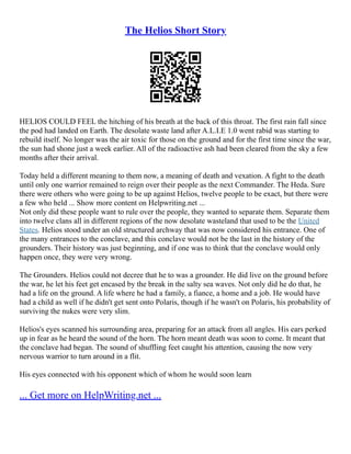 The Helios Short Story
HELIOS COULD FEEL the hitching of his breath at the back of this throat. The first rain fall since
the pod had landed on Earth. The desolate waste land after A.L.I.E 1.0 went rabid was starting to
rebuild itself. No longer was the air toxic for those on the ground and for the first time since the war,
the sun had shone just a week earlier. All of the radioactive ash had been cleared from the sky a few
months after their arrival.
Today held a different meaning to them now, a meaning of death and vexation. A fight to the death
until only one warrior remained to reign over their people as the next Commander. The Heda. Sure
there were others who were going to be up against Helios, twelve people to be exact, but there were
a few who held ... Show more content on Helpwriting.net ...
Not only did these people want to rule over the people, they wanted to separate them. Separate them
into twelve clans all in different regions of the now desolate wasteland that used to be the United
States. Helios stood under an old structured archway that was now considered his entrance. One of
the many entrances to the conclave, and this conclave would not be the last in the history of the
grounders. Their history was just beginning, and if one was to think that the conclave would only
happen once, they were very wrong.
The Grounders. Helios could not decree that he to was a grounder. He did live on the ground before
the war, he let his feet get encased by the break in the salty sea waves. Not only did he do that, he
had a life on the ground. A life where he had a family, a fiance, a home and a job. He would have
had a child as well if he didn't get sent onto Polaris, though if he wasn't on Polaris, his probability of
surviving the nukes were very slim.
Helios's eyes scanned his surrounding area, preparing for an attack from all angles. His ears perked
up in fear as he heard the sound of the horn. The horn meant death was soon to come. It meant that
the conclave had began. The sound of shuffling feet caught his attention, causing the now very
nervous warrior to turn around in a flit.
His eyes connected with his opponent which of whom he would soon learn
... Get more on HelpWriting.net ...
 