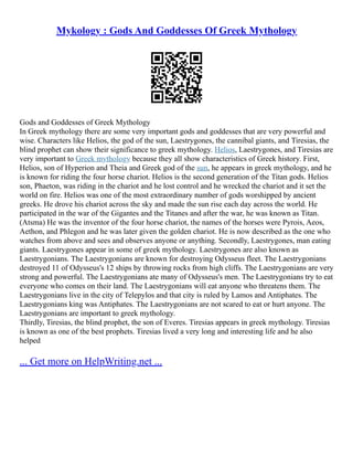 Mykology : Gods And Goddesses Of Greek Mythology
Gods and Goddesses of Greek Mythology
In Greek mythology there are some very important gods and goddesses that are very powerful and
wise. Characters like Helios, the god of the sun, Laestrygones, the cannibal giants, and Tiresias, the
blind prophet can show their significance to greek mythology. Helios, Laestrygones, and Tiresias are
very important to Greek mythology because they all show characteristics of Greek history. First,
Helios, son of Hyperion and Theia and Greek god of the sun, he appears in greek mythology, and he
is known for riding the four horse chariot. Helios is the second generation of the Titan gods. Helios
son, Phaeton, was riding in the chariot and he lost control and he wrecked the chariot and it set the
world on fire. Helios was one of the most extraordinary number of gods worshipped by ancient
greeks. He drove his chariot across the sky and made the sun rise each day across the world. He
participated in the war of the Gigantes and the Titanes and after the war, he was known as Titan.
(Atsma) He was the inventor of the four horse chariot, the names of the horses were Pyrois, Aeos,
Aethon, and Phlegon and he was later given the golden chariot. He is now described as the one who
watches from above and sees and observes anyone or anything. Secondly, Laestrygones, man eating
giants. Laestrygones appear in some of greek mythology. Laestrygones are also known as
Laestrygonians. The Laestrygonians are known for destroying Odysseus fleet. The Laestrygonians
destroyed 11 of Odysseus's 12 ships by throwing rocks from high cliffs. The Laestrygonians are very
strong and powerful. The Laestrygonians ate many of Odysseus's men. The Laestrygonians try to eat
everyone who comes on their land. The Laestrygonians will eat anyone who threatens them. The
Laestrygonians live in the city of Telepylos and that city is ruled by Lamos and Antiphates. The
Laestrygonians king was Antiphates. The Laestrygonians are not scared to eat or hurt anyone. The
Laestrygonians are important to greek mythology.
Thirdly, Tiresias, the blind prophet, the son of Everes. Tiresias appears in greek mythology. Tiresias
is known as one of the best prophets. Tiresias lived a very long and interesting life and he also
helped
... Get more on HelpWriting.net ...
 