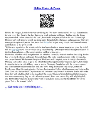 Helios Research Paper
Helios, the sun god, is mostly known for driving his four horse chariot across the sky, from the east
to west every day. Back in the day, there were greek gods and goddesses that had specific things
they controlled. Helios controlled the "sun", because he was personified as the sun. Even though
Helios wasn't well known, he still has done many things to help other gods and goddesses. There are
many greek myths and poems, that prove that Helios has helped many people, and has made many
contributions to the greek world.
"Helios was regarded as the inventor of the four horse chariot, a natural association given the belief
that the sun–god drove such a vehicle daily across the sky." (Atsma) By Helios being the inventor of
the four horse chariot, ... Show more content on Helpwriting.net ...
Helios had a herd of cattle that grazed on the island of Thrinacia, which is modern day Sicily. Helios
had seven herds of oxen and seven flocks of sheep. The cattle were handsome, wide–browed, fat,
and curved–horned. Helios's two daughters, Phaëthusa and Lampetië, were in charge of the cattle.
One day Eurylochus asked to go to the isle of Helios to prepare dinner, Odysseus agrees, but makes
it clear that the crew can't kill any cattle or sheep. Of course, Eurylochus tells the crew to capture
and sacrifice the best cattle they can find. The crew, being disobedient like always, listens to
Eurylochus. After this tragic disaster, Helios's daughters told Helios what happened, and he turned to
Zeus. Zeus told Helios that if Odysseus and his crew don't pay him full atonement that he will strike
their ship with a lighting bolt in the middle of the ocean. Odysseus' men ate the cattle for six days,
and on the seventh day they set sail. After they set sail, Zeus struck their ship with a lighting bolt,
and destroyed it. Odysseus escaped and swam to Calypso's island, and he stayed there for seven
years. This is the story of Helio's
... Get more on HelpWriting.net ...
 