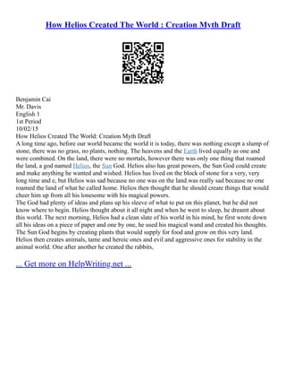 How Helios Created The World : Creation Myth Draft
Benjamin Cai
Mr. Davis
English 1
1st Period
10/02/15
How Helios Created The World: Creation Myth Draft
A long time ago, before our world became the world it is today, there was nothing except a slump of
stone, there was no grass, no plants, nothing. The heavens and the Earth lived equally as one and
were combined. On the land, there were no mortals, however there was only one thing that roamed
the land, a god named Helios, the Sun God. Helios also has great powers, the Sun God could create
and make anything he wanted and wished. Helios has lived on the block of stone for a very, very
long time and e, but Helios was sad because no one was on the land.was really sad because no one
roamed the land of what he called home. Helios then thought that he should create things that would
cheer him up from all his lonesome with his magical powers.
The God had plenty of ideas and plans up his sleeve of what to put on this planet, but he did not
know where to begin. Helios thought about it all night and when he went to sleep, he dreamt about
this world. The next morning, Helios had a clean slate of his world in his mind, he first wrote down
all his ideas on a piece of paper and one by one, he used his magical wand and created his thoughts.
The Sun God begins by creating plants that would supply for food and grow on this very land.
Helios then creates animals, tame and heroic ones and evil and aggressive ones for stability in the
animal world. One after another he created the rabbits,
... Get more on HelpWriting.net ...
 