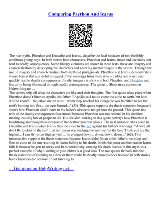 Comparing Paethon And Icarus
The two myths, Phaethon and Daedalus and Icarus, describe the fatal mistakes of two foolishly
ambitious young boys. In both stories both characters, Phaethon and Icarus, make bad decisions that
lead to deadly consequences. Some literary elements are shown in these texts, these are imagery and
characterization by developing the characters and showing mental images in the stories. Through the
use of imagery and characterization, both mythical protagonists, Phaethon and Icarus, demonstrate a
shared lesson that a prideful disregard of the warnings from those who are older and wiser can
quickly lead to deadly consequences. Firstly, imagery is shown in both Phaethon and Daedalus and
Icarus by being illustrated through deadly consequences. The quote ... Show more content on
Helpwriting.net ...
The stories help tell what the characters are like and their thoughts. The first quote takes place when
Phaethon doesn't listen to Apollo, his father. "'Apollo said not to come too close to earth, but how
will he know?'... he jerked on the reins... when they reached his village he was horrified to see the
roof's burning into fire... the trees burned..." (53). This quote supports the thesis statement because it
shows how Phaethon didn't listen to his father's advice to not go near the ground. This quote also
tells of the deadly consequences that ensued because Phaethon was not rational in his decision
making, causing lots of people to die. His decision making in this quote portrays how Phaethon is
headstrong and thoughtless because of the destruction that ensues. The next instance takes place in
Daedalus and Icarus when Icarus flies too close to the sun against his father's warnings. "'Above all
don't fly to close to the sun' ... at last Icarus was looking the sun itself in the face 'Think you are the
highest... I can fly just as high as you' ... he plunged down... down, down, down..." (62). This
instance also supports the thesis statement because Icarus didn't listen to his father's warnings and
flew to close to the sun resulting in Icarus falling to his death. In this the quote another reason Icarus
falls is because he gets to cocky and he is headstrong, causing his death. Icarus, in this myth, is a
perfect example of why listening to your elders is a good idea. The two quotes tie back into the
thesis statement of listening to elders or there could be deadly consequences because in both stories
both characters die because of not listening to
... Get more on HelpWriting.net ...
 