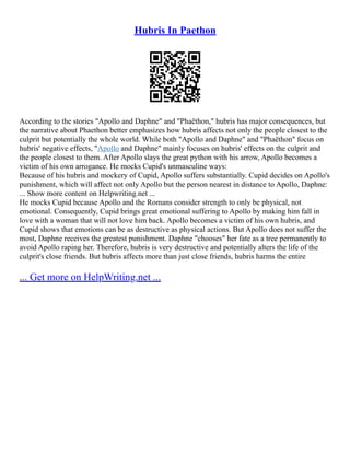 Hubris In Paethon
According to the stories "Apollo and Daphne" and "Phaëthon," hubris has major consequences, but
the narrative about Phaethon better emphasizes how hubris affects not only the people closest to the
culprit but potentially the whole world. While both "Apollo and Daphne" and "Phaëthon" focus on
hubris' negative effects, "Apollo and Daphne" mainly focuses on hubris' effects on the culprit and
the people closest to them. After Apollo slays the great python with his arrow, Apollo becomes a
victim of his own arrogance. He mocks Cupid's unmasculine ways:
Because of his hubris and mockery of Cupid, Apollo suffers substantially. Cupid decides on Apollo's
punishment, which will affect not only Apollo but the person nearest in distance to Apollo, Daphne:
... Show more content on Helpwriting.net ...
He mocks Cupid because Apollo and the Romans consider strength to only be physical, not
emotional. Consequently, Cupid brings great emotional suffering to Apollo by making him fall in
love with a woman that will not love him back. Apollo becomes a victim of his own hubris, and
Cupid shows that emotions can be as destructive as physical actions. But Apollo does not suffer the
most, Daphne receives the greatest punishment. Daphne "chooses" her fate as a tree permanently to
avoid Apollo raping her. Therefore, hubris is very destructive and potentially alters the life of the
culprit's close friends. But hubris affects more than just close friends, hubris harms the entire
... Get more on HelpWriting.net ...
 
