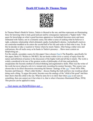 Death Of Venice By Thomas Mann
In Thomas Mann's Death In Venice, Tadzio is likened to the sun, and thus represents an illuminating
force for knowing what is truly good and just and by consequence represents a "higher truth." This
quest for knowledge on what is good becomes apparent as Aschenbach becomes more and more
infatuated with Tadzio, not in a romantic sense, but rather a sense of seeking what he believes is
right, a platonic relationship which ultimately sparks Aschenbach's demise. Aschenbach's motives
are somewhat muddled as he enters the second half of his life and seeks to find what is true. To do
this he decides to take a vacation to Venice where he meets Tadzio. After being a rather stoic and
cold person, this all melts away as he basks in Tadzio's presence ... Show more content on
Helpwriting.net ...
For the outside, secondary source for this paper I have chosen Plato's The Republic, specifically for
this paper; Book VI. Written in 380 BCE, the ten books within cover a variety of topics from the
nature and definition of justice to the discussion of the higher truth and all that it entails. The work is
widely considered to be one of the greatest works of philosophy of all time and perfectly
encapsulates the Socratic method of critical thinking and augmentative skills. Plato was the writer of
the work but never played a role in it, instead only recording his mentor Socrates. This source was
chosen due to its direct discussion concerning the famous "analogy of the sun." From 507b–509c,
Socrates and Glaucon – Plato's older brother – discuss finding the truth and how one would go about
doing such a thing. To argue this point, Socrates uses the analogy of the "child of the good" and then
later shows that this child is the sun. What he aims for is to show that when light is not cast on
something, then one cannot see it but when it is, that is when it becomes illuminated (Plato, 507d)
This process can be applied to many
... Get more on HelpWriting.net ...
 