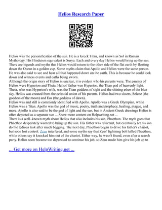 Helios Research Paper
Helios was the personification of the sun. He is a Greek Titan, and known as Sol in Roman
Mythology. His Hinduism equivalent is Surya. Each and every day Helios would bring up the sun.
There are legends and myths that Helios would return to the other side of the flat earth by floating
down the Ocean in a golden cup. Some myths claim that Apollo and Helios were the same person.
He was also said to see and hear all that happened down on the earth. This is because he could look
down and witness events and oaths being sworn.
Although the origin story of Helios is unclear, it is evident who his parents were. The parents of
Helios were Hyperion and Theia. Helios' father was Hyperion, the Titan god of heavenly light.
Theia, who was Hyperion's wife, was the Titan goddess of sight and the shining ether of the blue
sky. Helios was created from the celestial union of his parents. Helios had two sisters, Selene (the
goddess of the moon) and Eos (the goddess of dawn).
Helios was and still is commonly identified with Apollo. Apollo was a Greek Olympian, while
Helios was a Titan. Apollo was the god of music, poetry, truth and prophecy, healing, plague, and
more. Apollo is also said to be the god of light and the sun, but in Ancient Greek drawings Helios is
often depicted as a separate sun ... Show more content on Helpwriting.net ...
There is a well–known myth about Helios that also includes his son, Phaethon. The myth goes that
Phaethon desperately wanted to bring up the sun. His father was reluctant, but eventually let his son
do the tedious task after much begging. The next day, Phaethon began to drive his father's chariot,
but soon lost control. Zeus interfered, and some myths say that Zeus' lightning bolt killed Phaethon,
while others say it knocked him out of the chariot. Either way, he wasn't found, even after a search
party. Helios soon became too depressed to continue his job, so Zeus made him give his job up to
... Get more on HelpWriting.net ...
 