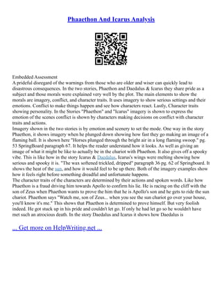 Phaaethon And Icarus Analysis
Embedded Assessment
A prideful disregard of the warnings from those who are older and wiser can quickly lead to
disastrous consequences. In the two stories, Phaethon and Daedalus & Icarus they share pride as a
subject and those morals were explained very well by the plot. The main elements to show the
morals are imagery, conflict, and character traits. It uses imagery to show serious settings and their
emotions. Conflict to make things happen and see how characters react. Lastly, Character traits
showing personality. In the Stories "Phaethon" and "Icarus" imagery is shown to express the
emotion of the scenes conflict is shown by characters making decisions on conflict with character
traits and actions.
Imagery shown in the two stories is by emotion and scenery to set the mode. One way in the story
Phaethon, it shows imagery when he plunged down showing how fast they go making an image of a
flaming ball. It is shown here "Horses plunged through the bright air in a long flaming swoop." pg.
53 SpringBoard paragraph 67. It helps the reader understand how it looks. As well as giving an
image of what it might be like to actually be in the chariot with Phaethon. It also gives off a spooky
vibe. This is like how in the story Icarus & Daedalus, Icarus's wings were melting showing how
serious and spooky it is. "The wax softened trickled, dripped" paragraph 36 pg. 62 of Springboard. It
shows the heat of the sun, and how it would feel to be up there. Both of the imagery examples show
how it feels right before something dreadful and unfortunate happens.
The character traits of the characters are determined by their actions and spoken words. Like how
Phaethon is a fraud driving him towards Apollo to confirm his lie. He is racing on the cliff with the
son of Zeus when Phaethon wants to prove the him that he is Apollo's son and he gets to ride the sun
chariot. Phaethon says "Watch me, son of Zeus... when you see the sun chariot go over your house,
you'll know it's me." This shows that Phaethon is determined to prove himself. But very foolish
indeed. He got stuck up in his pride and couldn't let go. If only he had let go so he wouldn't have
met such an atrocious death. In the story Daedalus and Icarus it shows how Daedalus is
... Get more on HelpWriting.net ...
 