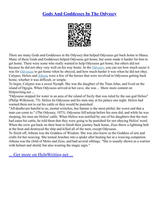 Gods And Goddesses In The Odyssey
There are many Gods and Goddesses in the Odyssey that helped Odysseus get back home to Ithaca.
Many of these Gods and Goddesses helped Odysseus get home, but some made it harder for him to
get home. There were some who really wanted to help Odysseus get home, but others did not
because he did not obey very well on his way home. In the Odyssey, you can see how much easier it
was for Odysseus to get home when he obeyed, and how much harder it was when he did not obey.
Calypso, Helios and Athena were a few of the heroes that were involved in Odysseus getting back
home, whether it was difficult, or simple.
To begin, Calypso was a sweet Nymph. She was the daughter of the Titan Atlas, and lived on the
island of Ogygia. When Odysseus arrived at her cave, she was ... Show more content on
Helpwriting.net ...
"Odysseus stopped for water in an area of the island of Sicily that was ruled by the sun god Helios"
(Philip Wilkinson, 73). Helios let Odysseus and his men stay at his palace one night. Helios had
warned them not to eat his cattle or they would be punished.
"Alldeathsare hateful to us, mortal wretches, but famine is the most pitiful, the worst end that a
man can come to." (The Odyssey, 1073). Odysseus fellasleep before his men did, and while he was
sleeping, his men ate Helios' cattle. When Helios was notified by one of his daughters that the men
had eaten his cattle, he told them that they were going to be punished for not obeying Helios' word.
When the crew got back on their boat to finish their journey back home, Zeus threw a lightning bolt
at the boat and destroyed the ship and killed all of the men, except Odysseus.
To finish off, Athena was the Goddess of Wisdom. She was also know as the Goddess of arts and
crafts for her weaving. She turned Arachne into a spider after beating her at a weaving competion.
Athena was the child of Metis and Zeus, and had several siblings. "She is usually shown as a warrior
with helmet and shield, but also wearing the magic aigis."
... Get more on HelpWriting.net ...
 