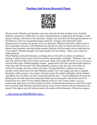 Paethon And Icarus Research Paper
The two myths–Phaethon and Daedalus and Icarus–describe the fatal mistakes of two foolishly
ambitious, young boys. Within the two myths, characterization is explained by the thoughts, words,
choices, feelings, and actions of the characters. Imagery was showed by the thorough descriptions of
the behaviors of the two inexperienced main characters. To begin with, both myths utilize
characterization to portray the actions of the two characters, Phaethon and Icarus, which results to
their catastrophic outcomes. After Phaethon rises into the air in the sun chariot, he believes he is a
natural–born coachman, and starts being arrogant, thinking of all the people who are admiring him.
"'Just imagine,' Phaethon thought, 'how many people now are looking ... Show more content on
Helpwriting.net ...
When Phaethon commands the horses, to plunge down to the earth, he realizes everything is
burning. Unable to keep control, the horses pull the chariot higher and higher. "Darkness came. And
cold. The earth froze hard. Rivers froze, and oceans. Boats were caught fast in the ice in every sea. It
snowed in the jungle. Marble buildings cracked... people died of the cold. And their bodies piled up
where they fell, like firewood" (54). Since Phaethon refuses to obey the rules of his father, he
realizes his mistakes, but was too late to fix them. Through Phaethon's confusion, he causes
disorder, which claims more lives than Phaethon intends. The vivid imagery provides a complete
illustration of the scenario to the readers. Likewise, Icarus flies higher and higher until his feathers
start falling. His own father can only watch and predict his fate. "...Icarus hurtled head first into the
glittering sea and sank deep down among the sharks and eels and squid. And all that was left of
proud Icarus was a litter of waxy feathers floating on the sea" (62). Icarus's father, Daedalus,
continuously alerts him to not fly too high, but Icarus's determination and desire to taunt the sun gets
the best of him. Both Phaethon and Icarus become aware of their situation after the destruction was
caused. Their dignity and self–esteem results to the deaths of both characters. The precise imagery
... Get more on HelpWriting.net ...
 