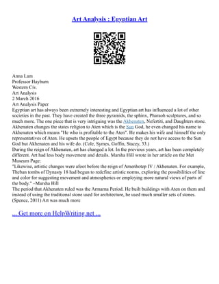 Art Analysis : Egyptian Art
Anna Lam
Professor Hayburn
Western Civ.
Art Analysis
2 March 2016
Art Analysis Paper
Egyptian art has always been extremely interesting and Egyptian art has influenced a lot of other
societies in the past. They have created the three pyramids, the sphinx, Pharaoh sculptures, and so
much more. The one piece that is very intriguing was the Akhenaten, Nefertiti, and Daughters stone.
Akhenaten changes the states religion to Aten which is the Sun God, he even changed his name to
Akhenaten which means "He who is profitable to the Aten". He makes his wife and himself the only
representatives of Aten. He upsets the people of Egypt because they do not have access to the Sun
God but Akhenaten and his wife do. (Cole, Symes, Goffin, Stacey, 33.)
During the reign of Akhenaten, art has changed a lot. In the previous years, art has been completely
different. Art had less body movement and details. Marsha Hill wrote in her article on the Met
Museum Page:
"Likewise, artistic changes were afoot before the reign of Amenhotep IV / Akhenaten. For example,
Theban tombs of Dynasty 18 had begun to redefine artistic norms, exploring the possibilities of line
and color for suggesting movement and atmospherics or employing more natural views of parts of
the body." –Marsha Hill
The period that Akhenaten ruled was the Armarna Period. He built buildings with Aten on them and
instead of using the traditional stone used for architecture, he used much smaller sets of stones.
(Spence, 2011) Art was much more
... Get more on HelpWriting.net ...
 