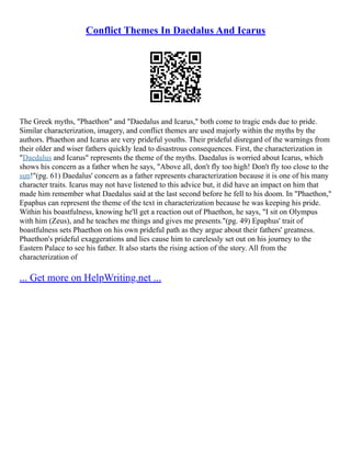 Conflict Themes In Daedalus And Icarus
The Greek myths, "Phaethon" and "Daedalus and Icarus," both come to tragic ends due to pride.
Similar characterization, imagery, and conflict themes are used majorly within the myths by the
authors. Phaethon and Icarus are very prideful youths. Their prideful disregard of the warnings from
their older and wiser fathers quickly lead to disastrous consequences. First, the characterization in
"Daedalus and Icarus" represents the theme of the myths. Daedalus is worried about Icarus, which
shows his concern as a father when he says, "Above all, don't fly too high! Don't fly too close to the
sun!"(pg. 61) Daedalus' concern as a father represents characterization because it is one of his many
character traits. Icarus may not have listened to this advice but, it did have an impact on him that
made him remember what Daedalus said at the last second before he fell to his doom. In "Phaethon,"
Epaphus can represent the theme of the text in characterization because he was keeping his pride.
Within his boastfulness, knowing he'll get a reaction out of Phaethon, he says, "I sit on Olympus
with him (Zeus), and he teaches me things and gives me presents."(pg. 49) Epaphus' trait of
boastfulness sets Phaethon on his own prideful path as they argue about their fathers' greatness.
Phaethon's prideful exaggerations and lies cause him to carelessly set out on his journey to the
Eastern Palace to see his father. It also starts the rising action of the story. All from the
characterization of
... Get more on HelpWriting.net ...
 
