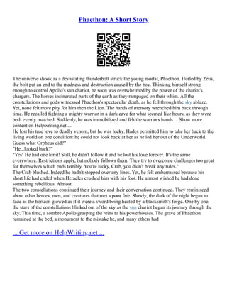 Phaethon: A Short Story
The universe shook as a devastating thunderbolt struck the young mortal, Phaethon. Hurled by Zeus,
the bolt put an end to the madness and destruction caused by the boy. Thinking himself strong
enough to control Apollo's sun chariot, he soon was overwhelmed by the power of the chariot's
chargers. The horses incinerated parts of the earth as they rampaged on their whim. All the
constellations and gods witnessed Phaethon's spectacular death, as he fell through the sky ablaze.
Yet, none felt more pity for him then the Lion. The hands of memory wrenched him back through
time. He recalled fighting a mighty warrior in a dark cave for what seemed like hours, as they were
both evenly matched. Suddenly, he was immobilized and felt the warriors hands ... Show more
content on Helpwriting.net ...
He lost his true love to deadly venom, but he was lucky. Hades permitted him to take her back to the
living world on one condition: he could not look back at her as he led her out of the Underworld.
Guess what Orpheus did?"
"He...looked back?"
"Yes! He had one limit! Still, he didn't follow it and he lost his love forever. It's the same
everywhere. Restrictions apply, but nobody follows them. They try to overcome challenges too great
for themselves which ends terribly. You're lucky, Crab, you didn't break any rules."
The Crab blushed. Indeed he hadn't stepped over any lines. Yet, he felt embarrassed because his
short life had ended when Heracles crushed him with his foot. He almost wished he had done
something rebellious. Almost.
The two constellations continued their journey and their conversation continued. They reminisced
about other heroes, men, and creatures that met a poor fate. Slowly, the dark of the night began to
fade as the horizon glowed as if it were a sword being heated by a blacksmith's forge. One by one,
the stars of the constellations blinked out of the sky as the sun chariot began its journey through the
sky. This time, a sombre Apollo grasping the reins to his powerhouses. The grave of Phaethon
remained at the bed, a monument to the mistake he, and many others had
... Get more on HelpWriting.net ...
 