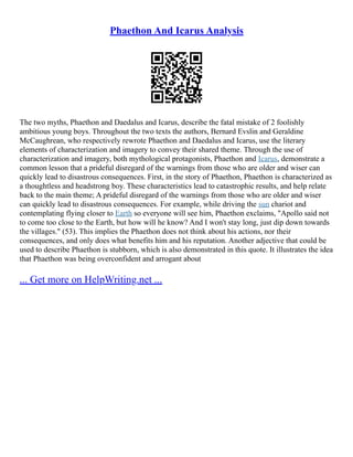 Phaethon And Icarus Analysis
The two myths, Phaethon and Daedalus and Icarus, describe the fatal mistake of 2 foolishly
ambitious young boys. Throughout the two texts the authors, Bernard Evslin and Geraldine
McCaughrean, who respectively rewrote Phaethon and Daedalus and Icarus, use the literary
elements of characterization and imagery to convey their shared theme. Through the use of
characterization and imagery, both mythological protagonists, Phaethon and Icarus, demonstrate a
common lesson that a prideful disregard of the warnings from those who are older and wiser can
quickly lead to disastrous consequences. First, in the story of Phaethon, Phaethon is characterized as
a thoughtless and headstrong boy. These characteristics lead to catastrophic results, and help relate
back to the main theme; A prideful disregard of the warnings from those who are older and wiser
can quickly lead to disastrous consequences. For example, while driving the sun chariot and
contemplating flying closer to Earth so everyone will see him, Phaethon exclaims, "Apollo said not
to come too close to the Earth, but how will he know? And I won't stay long, just dip down towards
the villages." (53). This implies the Phaethon does not think about his actions, nor their
consequences, and only does what benefits him and his reputation. Another adjective that could be
used to describe Phaethon is stubborn, which is also demonstrated in this quote. It illustrates the idea
that Phaethon was being overconfident and arrogant about
... Get more on HelpWriting.net ...
 