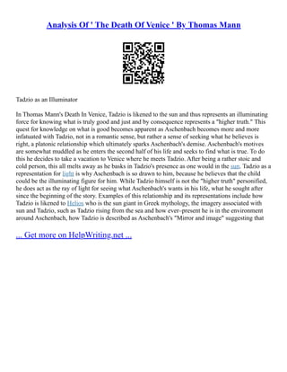 Analysis Of ' The Death Of Venice ' By Thomas Mann
Tadzio as an Illuminator
In Thomas Mann's Death In Venice, Tadzio is likened to the sun and thus represents an illuminating
force for knowing what is truly good and just and by consequence represents a "higher truth." This
quest for knowledge on what is good becomes apparent as Aschenbach becomes more and more
infatuated with Tadzio, not in a romantic sense, but rather a sense of seeking what he believes is
right, a platonic relationship which ultimately sparks Aschenbach's demise. Aschenbach's motives
are somewhat muddled as he enters the second half of his life and seeks to find what is true. To do
this he decides to take a vacation to Venice where he meets Tadzio. After being a rather stoic and
cold person, this all melts away as he basks in Tadzio's presence as one would in the sun. Tadzio as a
representation for light is why Aschenbach is so drawn to him, because he believes that the child
could be the illuminating figure for him. While Tadzio himself is not the "higher truth" personified,
he does act as the ray of light for seeing what Aschenbach's wants in his life, what he sought after
since the beginning of the story. Examples of this relationship and its representations include how
Tadzio is likened to Helios who is the sun giant in Greek mythology, the imagery associated with
sun and Tadzio, such as Tadzio rising from the sea and how ever–present he is in the environment
around Aschenbach, how Tadzio is described as Aschenbach's "Mirror and image" suggesting that
... Get more on HelpWriting.net ...
 