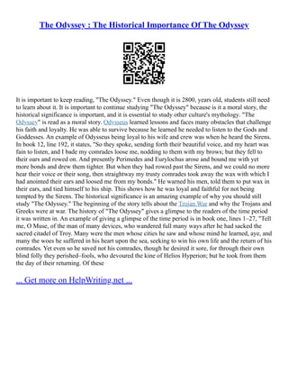 The Odyssey : The Historical Importance Of The Odyssey
It is important to keep reading, "The Odyssey." Even though it is 2800, years old, students still need
to learn about it. It is important to continue studying "The Odyssey" because is it a moral story, the
historical significance is important, and it is essential to study other culture's mythology. "The
Odyssey" is read as a moral story. Odysseus learned lessons and faces many obstacles that challenge
his faith and loyalty. He was able to survive because he learned he needed to listen to the Gods and
Goddesses. An example of Odysseus being loyal to his wife and crew was when he heard the Sirens.
In book 12, line 192, it states, "So they spoke, sending forth their beautiful voice, and my heart was
fain to listen, and I bade my comrades loose me, nodding to them with my brows; but they fell to
their oars and rowed on. And presently Perimedes and Eurylochus arose and bound me with yet
more bonds and drew them tighter. But when they had rowed past the Sirens, and we could no more
hear their voice or their song, then straightway my trusty comrades took away the wax with which I
had anointed their ears and loosed me from my bonds." He warned his men, told them to put wax in
their ears, and tied himself to his ship. This shows how he was loyal and faithful for not being
tempted by the Sirens. The historical significance is an amazing example of why you should still
study "The Odyssey." The beginning of the story tells about the Trojan War and why the Trojans and
Greeks were at war. The history of "The Odyssey" gives a glimpse to the readers of the time period
it was written in. An example of giving a glimpse of the time period is in book one, lines 1–27, "Tell
me, O Muse, of the man of many devices, who wandered full many ways after he had sacked the
sacred citadel of Troy. Many were the men whose cities he saw and whose mind he learned, aye, and
many the woes he suffered in his heart upon the sea, seeking to win his own life and the return of his
comrades. Yet even so he saved not his comrades, though he desired it sore, for through their own
blind folly they perished–fools, who devoured the kine of Helios Hyperion; but he took from them
the day of their returning. Of these
... Get more on HelpWriting.net ...
 