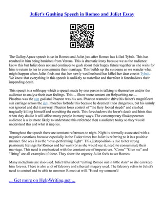 Juliet's Gushing Speech in Romeo and Juliet Essay
The Gallop Apace speech is set in Romeo and Juliet just after Romeo has killed Tybalt. This has
resulted in him being banished from Verona. This is dramatic irony because we as the audience
know this but Juliet does not and continues to gush about their happy future together as she waits for
him to return to her to consummate their marriage. This builds up the suspense as we wander what
might happen when Juliet finds out that her newly wed husband has killed her dear cousin Tybalt.
We know that everything in this speech is unlikely to materlise and therefore it foreshadows their
impending death.
This speech is a soliloquy which a speech made by one person is talking to themselves and/or the
audience to analyse their own feelings. This ... Show more content on Helpwriting.net ...
Phoebus was the sun god and Phaeton was his son. Phaeton wanted to drive his father's magnificent
sun carriage across the sky. Phoebus forbade this because he deemed it too dangerous, but his unruly
son ignored and did it anyway. Phaeton loses control of "the fiery footed steeds" and crashed
tragically killing himself and scorching the earth. This foreshadows the lover's death and hints that
when they do die it will affect many people in many ways. The contemporary Shakespearean
audience is a lot more likely to understand this reference then a audience today so they would
understand this and what it implies.
Throughout the speech there are constant references to night. Night is normally associated with a
negative conations because especially in the Tudor times but Juliet is referring to it in a positive
manner. She sees it as the "love–performing night". This juxtaposition is due to her strong
passionate feelings for Romeo and her want (or as she would see it, need) to consummate their
marriage. This need is emphasized with the constant use of imperatives. "Come" "Give me" and
"Bring" are all examples of these. They show the urgency Juliet feels to see Romeo.
Many metaphors are also used. Juliet talks about "cutting Romeo out in little stars" so she can keep
him forever. There is also a lot of falconry and ethereal imagery used. The falconry refers to Juliet's
need to control and be able to summon Romeo at will. "Hood my unmann'd
... Get more on HelpWriting.net ...
 