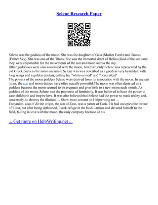Selene Research Paper
Selene was the goddess of the moon. She was the daughter of Gaia (Mother Earth) and Uranus
(Father Sky). She was one of the Titans. She was the immortal sister of Helios (God of the sun) and
they were responsible for the movements of the sun and moon across the sky.
Other goddesses were also associated with the moon, however, only Selene was represented by the
old Greek poets as the moon incarnate Selene was was described as a goddess very beautiful, with
long wings and a golden diadem, calling her "white–armed" and "benevolent".
The powers of the moon goddess Selene were derived from its association with the moon. In ancient
times, the sun and moon deities were often equally powerful.The moon was often depicted as a
goddess because the moon seemed to be pregnant and give birth to a new moon each month. As
goddess of the moon, Selene was the patroness of femininity. It was believed to have the power to
ease childbirth and inspire love. It was also believed that Selene had the power to mask reality and,
conversely, to destroy the illusion. ... Show more content on Helpwriting.net ...
Endymion, also of divine origin, the son of Zeus, was a pastor of Caria. He had occupied the throne
of Elida, but after being dethroned, I seek refuge in the bush Larmos and devoted himself to the
field, falling in love with the moon, the only company because of his
... Get more on HelpWriting.net ...
 