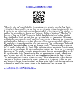 Helios: A Narrative Fiction
"Oh, you're using me." Azreal licked her lips, a sardonic smile spreading across her face. Dustin
watched her in the corner of his eye, and there was an... interesting mixture of emotions on his face.
It was like she was putting him in trouble and expecting both of them to enjoy it. "I'm actually a bit
thrilled," she said, shaking her finger at him, "that you're thinking of it that way." "Mmmhm." At
least one of them was thrilled. This morning, the little shack Helios had been bustling with little
knee–sized hustlers. Now it was night time, and everything had a weird, decrepit air. Old wrappers
and faded aluminum cans and worn off handfuls of concrete rested on the ground and the moonlight
overhead cast long shadows over the dust. It honestly ... Show more content on Helpwriting.net ...
He hunched over the gun, disassembling it for whatever reason. "You would represent," Helios said
offhandedly, "a great deal of help to some very desperate people." "That's supposed to be your role
isn't it? It's why I'm here, after all." Dustin folded his legs up and took a seat on the floor, disrupting
the... prayer circle or whatever this was. Azrael stood up, making a scary face at one of the men until
he moved over. "I'm actually looking for someone important. Someone who wouldn't blend in well."
He carefully studied Helios' face as he spoke. That was something about the truth – when it came
out of nowhere, when it felt like a surprise, it was very difficult to hide that first flicker of impact.
"I'm not interested in abetting your mission of revenge." "There've been a string of abductions this
year, most of the victims are people who are easy to disappear, to forget about. Urchins and what
not. With one difference. A scientist and their kid. Those are the kind of people that leave trails. And
so I thought to myself, where would a person in that situation hide? And who would hide
... Get more on HelpWriting.net ...
 