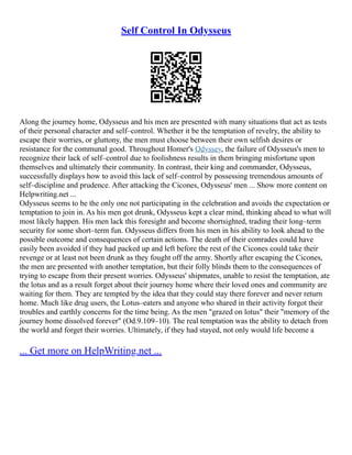 Self Control In Odysseus
Along the journey home, Odysseus and his men are presented with many situations that act as tests
of their personal character and self–control. Whether it be the temptation of revelry, the ability to
escape their worries, or gluttony, the men must choose between their own selfish desires or
resistance for the communal good. Throughout Homer's Odyssey, the failure of Odysseus's men to
recognize their lack of self–control due to foolishness results in them bringing misfortune upon
themselves and ultimately their community. In contrast, their king and commander, Odysseus,
successfully displays how to avoid this lack of self–control by possessing tremendous amounts of
self–discipline and prudence. After attacking the Cicones, Odysseus' men ... Show more content on
Helpwriting.net ...
Odysseus seems to be the only one not participating in the celebration and avoids the expectation or
temptation to join in. As his men got drunk, Odysseus kept a clear mind, thinking ahead to what will
most likely happen. His men lack this foresight and become shortsighted, trading their long–term
security for some short–term fun. Odysseus differs from his men in his ability to look ahead to the
possible outcome and consequences of certain actions. The death of their comrades could have
easily been avoided if they had packed up and left before the rest of the Cicones could take their
revenge or at least not been drunk as they fought off the army. Shortly after escaping the Cicones,
the men are presented with another temptation, but their folly blinds them to the consequences of
trying to escape from their present worries. Odysseus' shipmates, unable to resist the temptation, ate
the lotus and as a result forget about their journey home where their loved ones and community are
waiting for them. They are tempted by the idea that they could stay there forever and never return
home. Much like drug users, the Lotus–eaters and anyone who shared in their activity forgot their
troubles and earthly concerns for the time being. As the men "grazed on lotus" their "memory of the
journey home dissolved forever" (Od.9.109–10). The real temptation was the ability to detach from
the world and forget their worries. Ultimately, if they had stayed, not only would life become a
... Get more on HelpWriting.net ...
 