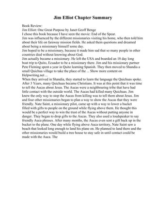Jim Elliot Chapter Summary
Book Review:
Jim Elliot: One Great Purpose by Janet Geoff Benge
I chose this book because I have seen the movie: End of the Spear.
Jim was influenced by the different missionaries visiting his home, who then told him
about their life on faraway mission fields. He asked them questions and dreamed
about being a missionary himself some day.
Jim hoped to be a missionary, because it made him sad that so many people in other
countries died without knowing about God.
Jim actually became a missionary. He left the USA and boarded an 18 day long
boat trip to Quito, Ecuador to be a missionary there. Jim and his missionary partner
Pete Fleming spent a year in Quito learning Spanish. They then moved to Shandia a
small Quichua village to take the place of the ... Show more content on
Helpwriting.net ...
When they arrived in Shandia, they started to learn the language the Quichuas spoke.
After 3 Years, many Quichuas became Christians. It was at this point that it was time
to tell the Aucas about Jesus. The Aucas were a neighbouring tribe that have had
little contact with the outside world. The Aucas had killed many Quichuas. Jim
knew the only way to stop the Aucas from killing was to tell them about Jesus. Jim
and four other missionaries began to plan a way to show the Aucas that they were
friendly. Nate Saint, a missionary pilot, came up with a way to lower a bucket
filled with gifts to people on the ground while flying above them. He thought this
would be a perfect way to win the trust of the Aucas without putting anyone in
danger. They began to drop gifts to the Aucas. They also used a loudspeaker to say
friendly Auca phrases. After many months, the Aucas even sent a gift back up in the
bucket to the plane. One day while flying above Auca territory, Nate Saint saw a
beach that looked long enough to land his plane on. He planned to land there and the
other missionaries would build a tree house to stay safe in until contact could be
made with the Auca. The
 