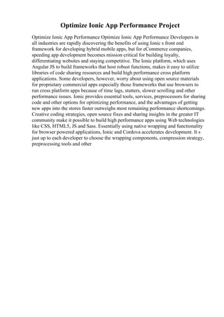 Optimize Ionic App Performance Project
Optimize Ionic App Performance Optimize Ionic App Performance Developers in
all industries are rapidly discovering the benefits of using Ionic s front end
framework for developing hybrid mobile apps, but for eCommerce companies,
speeding app development becomes mission critical for building loyalty,
differentiating websites and staying competitive. The Ionic platform, which uses
Angular JS to build frameworks that host robust functions, makes it easy to utilize
libraries of code sharing resources and build high performance cross platform
applications. Some developers, however, worry about using open source materials
for proprietary commercial apps especially those frameworks that use browsers to
run cross platform apps because of time lags, stutters, slower scrolling and other
performance issues. Ionic provides essential tools, services, preprocessors for sharing
code and other options for optimizing performance, and the advantages of getting
new apps into the stores faster outweighs most remaining performance shortcomings.
Creative coding strategies, open source fixes and sharing insights in the greater IT
community make it possible to build high performance apps using Web technologies
like CSS, HTML5, JS and Sass. Essentially using native wrapping and functionality
for browser powered applications, Ionic and Cordova accelerates development. It s
just up to each developer to choose the wrapping components, compression strategy,
preprocessing tools and other
 