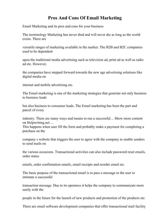 Pros And Cons Of Email Marketing
Email Marketing and its pros and cons for your business
The terminology Marketing has never died and will never die as long as the world
exists. There are
versatile ranges of marketing available in the market. The B2B and B2C companies
used to be dependent
upon the traditional media advertising such as television ad, print ad as well as radio
ad etc. However,
the companies have stepped forward towards the new age advertising solutions like
digital media on
internet and mobile advertising etc.
The Email marketing is one of the marketing strategies that generate not only business
to business leads
but also business to consumer leads. The Email marketing has been the part and
parcel of every
industry. There are many ways and means to run a successful ... Show more content
on Helpwriting.net ...
This happens when user fill the form and probably make a payment for completing a
purchase on the
company s website that triggers the user to agree with the company to enable senders
to send mails on
the various occasions. Transactional activities can also include password reset emails,
order status
emails, order confirmation emails, email receipts and reorder email etc.
The basic purpose of the transactional email is to pass a message to the user to
intimate a successful
transaction message. Due to its openness it helps the company to communicate more
easily with the
people in the future for the launch of new products and promotion of the products etc.
There are email software development companies that offer transactional mail facility
 