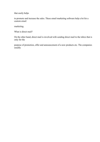 that easily helps
to promote and increase the sales. These email marketing software help a lot for a
custom email
marketing.
What is direct mail?
On the other hand, direct mail is involved with sending direct mail to the inbox that is
only for the
purpose of promotion, offer and announcement of a new products etc. The companies
usually
 
