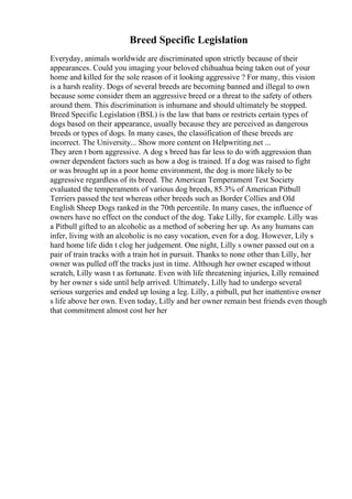 Breed Specific Legislation
Everyday, animals worldwide are discriminated upon strictly because of their
appearances. Could you imaging your beloved chihuahua being taken out of your
home and killed for the sole reason of it looking aggressive ? For many, this vision
is a harsh reality. Dogs of several breeds are becoming banned and illegal to own
because some consider them an aggressive breed or a threat to the safety of others
around them. This discrimination is inhumane and should ultimately be stopped.
Breed Specific Legislation (BSL) is the law that bans or restricts certain types of
dogs based on their appearance, usually because they are perceived as dangerous
breeds or types of dogs. In many cases, the classification of these breeds are
incorrect. The University... Show more content on Helpwriting.net ...
They aren t born aggressive. A dog s breed has far less to do with aggression than
owner dependent factors such as how a dog is trained. If a dog was raised to fight
or was brought up in a poor home environment, the dog is more likely to be
aggressive regardless of its breed. The American Temperament Test Society
evaluated the temperaments of various dog breeds, 85.3% of American Pitbull
Terriers passed the test whereas other breeds such as Border Collies and Old
English Sheep Dogs ranked in the 70th percentile. In many cases, the influence of
owners have no effect on the conduct of the dog. Take Lilly, for example. Lilly was
a Pitbull gifted to an alcoholic as a method of sobering her up. As any humans can
infer, living with an alcoholic is no easy vocation, even for a dog. However, Lily s
hard home life didn t clog her judgement. One night, Lilly s owner passed out on a
pair of train tracks with a train hot in pursuit. Thanks to none other than Lilly, her
owner was pulled off the tracks just in time. Although her owner escaped without
scratch, Lilly wasn t as fortunate. Even with life threatening injuries, Lilly remained
by her owner s side until help arrived. Ultimately, Lilly had to undergo several
serious surgeries and ended up losing a leg. Lilly, a pitbull, put her inattentive owner
s life above her own. Even today, Lilly and her owner remain best friends even though
that commitment almost cost her her
 