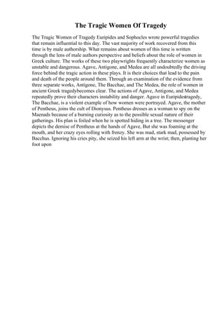 The Tragic Women Of Tragedy
The Tragic Women of Tragedy Euripides and Sophocles wrote powerful tragedies
that remain influential to this day. The vast majority of work recovered from this
time is by male authorship. What remains about women of this time is written
through the lens of male authors perspective and beliefs about the role of women in
Greek culture. The works of these two playwrights frequently characterize women as
unstable and dangerous. Agave, Antigone, and Medea are all undoubtedly the driving
force behind the tragic action in these plays. It is their choices that lead to the pain
and death of the people around them. Through an examination of the evidence from
three separate works, Antigone, The Bacchae, and The Medea, the role of women in
ancient Greek tragedybecomes clear. The actions of Agave, Antigone, and Medea
repeatedly prove their characters instability and danger. Agave in Euripidestragedy,
The Bacchae, is a violent example of how women were portrayed. Agave, the mother
of Pentheus, joins the cult of Dionysus. Pentheus dresses as a woman to spy on the
Maenads because of a burning curiosity as to the possible sexual nature of their
gatherings. His plan is foiled when he is spotted hiding in a tree. The messenger
depicts the demise of Pentheus at the hands of Agave, But she was foaming at the
mouth, and her crazy eyes rolling with frenzy. She was mad, stark mad, possessed by
Bacchus. Ignoring his cries pity, she seized his left arm at the wrist; then, planting her
foot upon
 