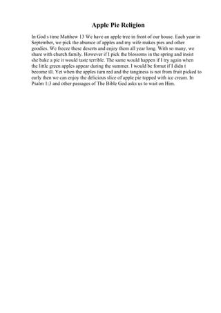 Apple Pie Religion
In God s time Matthew 13 We have an apple tree in front of our house. Each year in
September, we pick the abumce of apples and my wife makes pies and other
goodies. We freeze these deserts and enjoy them all year long. With so many, we
share with church family. However if I pick the blossoms in the spring and insist
she bake a pie it would taste terrible. The same would happen if I try again when
the little green apples appear during the summer. I would be fornut if I didn t
become ill. Yet when the apples turn red and the tanginess is not from fruit picked to
early then we can enjoy the delicious slice of apple pie topped with ice cream. In
Psalm 1:3 and other passages of The Bible God asks us to wait on Him.
 