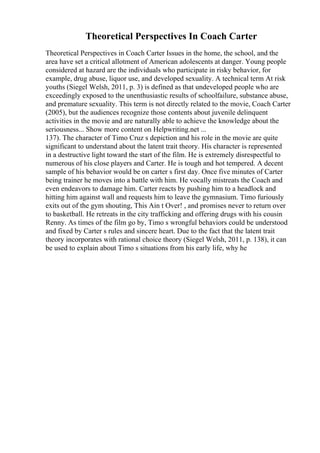 Theoretical Perspectives In Coach Carter
Theoretical Perspectives in Coach Carter Issues in the home, the school, and the
area have set a critical allotment of American adolescents at danger. Young people
considered at hazard are the individuals who participate in risky behavior, for
example, drug abuse, liquor use, and developed sexuality. A technical term At risk
youths (Siegel Welsh, 2011, p. 3) is defined as that undeveloped people who are
exceedingly exposed to the unenthusiastic results of schoolfailure, substance abuse,
and premature sexuality. This term is not directly related to the movie, Coach Carter
(2005), but the audiences recognize those contents about juvenile delinquent
activities in the movie and are naturally able to achieve the knowledge about the
seriousness... Show more content on Helpwriting.net ...
137). The character of Timo Cruz s depiction and his role in the movie are quite
significant to understand about the latent trait theory. His character is represented
in a destructive light toward the start of the film. He is extremely disrespectful to
numerous of his close players and Carter. He is tough and hot tempered. A decent
sample of his behavior would be on carter s first day. Once five minutes of Carter
being trainer he moves into a battle with him. He vocally mistreats the Coach and
even endeavors to damage him. Carter reacts by pushing him to a headlock and
hitting him against wall and requests him to leave the gymnasium. Timo furiously
exits out of the gym shouting, This Ain t Over! , and promises never to return over
to basketball. He retreats in the city trafficking and offering drugs with his cousin
Renny. As times of the film go by, Timo s wrongful behaviors could be understood
and fixed by Carter s rules and sincere heart. Due to the fact that the latent trait
theory incorporates with rational choice theory (Siegel Welsh, 2011, p. 138), it can
be used to explain about Timo s situations from his early life, why he
 