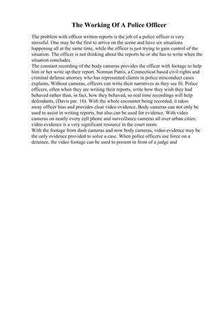 The Working Of A Police Officer
The problem with officer written reports is the job of a police officer is very
stressful. One may be the first to arrive on the scene and have six situations
happening all at the same time, while the officer is just trying to gain control of the
situation. The officer is not thinking about the reports he or she has to write when the
situation concludes.
The constant recording of the body cameras provides the officer with footage to help
him or her write up their report. Norman Pattis, a Connecticut based civil rights and
criminal defense attorney who has represented clients in police misconduct cases
explains, Without cameras, officers can write their narratives as they see fit. Police
officers, often when they are writing their reports, write how they wish they had
behaved rather than, in fact, how they behaved, so real time recordings will help
defendants, (Davis par. 16). With the whole encounter being recorded, it takes
away officer bias and provides clear video evidence. Body cameras can not only be
used to assist in writing reports, but also can be used for evidence. With video
cameras on nearly every cell phone and surveillance cameras all over urban cities;
video evidence is a very significant resource in the court room.
With the footage from dash cameras and now body cameras, video evidence may be
the only evidence provided to solve a case. When police officers use force on a
detainee, the video footage can be used to present in front of a judge and
 