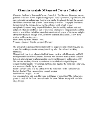 Character Analysis Of Raymond Carver s Cathedral
Character Analysis in Raymond Carver s Cathedral : The Narrator Literature has the
potential to act as a mirror by presenting people s lived experiences, expectations, and
perceptions through characters. Such is what can be deciphered through the analysis
of different characters in Raymond Carver s story Cathedral. This paper focuses on
the narrator of the story portrayed by the author as blind, which is used
metaphorically not to imply physical blindness, but the inability to have reasoned
judgment others referred to as lack of emotional intelligence. The presentation of the
narrator, as a fallible individual, contributes to the development of the theme and plot
of the story because, through them, the reader can learn about other... Show more
content on Helpwriting.net ...
I don t have any blind friends, I said.
You don t have any friends, she said. (Carver 3)
The conversation portrays that the narrator lives a secluded and solitary life, and has
resorted to seeking to conform through drinking a lot of scotch and smoking
marijuana.
This point of view is corroborated in Kirk Nesset s article called Insularity and Self
Enlargement in Raymond Carver s Cathedral, who observes that Raymond Carver s
fiction is characterized by characters that tend toward insularity and isolation. (16)
The narrator s solitary life can be attributed to their behavior of profiling and
stereotype other people. For instance, he thinks that Beulah, the blind man s late wife,
was a woman of color by her name
I didn t answer. She d told me a little about the blind man s wife. Her name was
Beulah. Beulah! That s a name for a colored woman.
Was his wife a Negro? I asked.
Are you crazy? my wife said. Have you just flipped or something? She picked up a
potato. I saw it hit the floor, then roll under the stove. What s wrong with you? she
said. Are you
 
