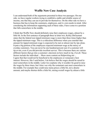 Waffle Now Case Analysis
I can understand both of the arguments presented in these two passages. On one
side, we have regular workers trying to establish a stable and reliable source of
income, one that they can use to provide for themselves. On the other side we have a
business that has to keep the customers, employees, and it s own needs in mind. After
considering the information supporting each of these sides, I have come to a position
that falls somewhere in the middle.
I think that Waffle Now should definitely raise their employees wages, atleast by a
little bit. In the first sentence of paragraph three in letter two, Kelley DeGuzman
states that the federal non tipped minimum wage is more than three times higher than
the tipped minimum wage. This is a ridiculous difference when you consider that
amount for tipped minimum wage is expected to be met or almost met by tips alone.
It puts a big portion of the employees expected minimum wage at the mercy of
everday customers. You can never be one hundred percent sure if a customer will
tip or not, even if you did provide excellent service. This is because there are various
different factors that go into a customer s decision on how much to tip, if at all. These
factors include the individual ... Show more content on Helpwriting.net ...
I agree that that would not be beneficial to the employees or restaurant s best
interest. However, like I said before, I do believe that the wages should be raised to
meet somewhere in the middle. Letter two explains why it wouldn t be good to raise
the wages by three times, but I don t see why the restaurant cant meet somewhere in
the middle. For example they could raise menu prices a little bit, not a drastic
amount, and maybe shorten shifts a little bit, raising overall wages by atleast a little
 