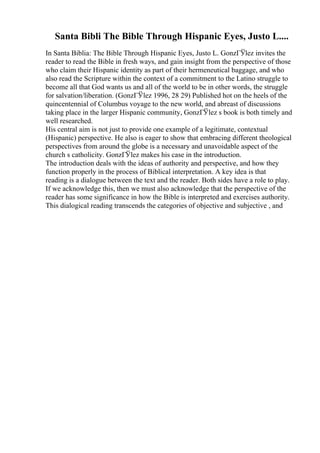Santa Bibli The Bible Through Hispanic Eyes, Justo L....
In Santa Biblia: The Bible Through Hispanic Eyes, Justo L. GonzГЎlez invites the
reader to read the Bible in fresh ways, and gain insight from the perspective of those
who claim their Hispanic identity as part of their hermeneutical baggage, and who
also read the Scripture within the context of a commitment to the Latino struggle to
become all that God wants us and all of the world to be in other words, the struggle
for salvation/liberation. (GonzГЎlez 1996, 28 29) Published hot on the heels of the
quincentennial of Columbus voyage to the new world, and abreast of discussions
taking place in the larger Hispanic community, GonzГЎlez s book is both timely and
well researched.
His central aim is not just to provide one example of a legitimate, contextual
(Hispanic) perspective. He also is eager to show that embracing different theological
perspectives from around the globe is a necessary and unavoidable aspect of the
church s catholicity. GonzГЎlez makes his case in the introduction.
The introduction deals with the ideas of authority and perspective, and how they
function properly in the process of Biblical interpretation. A key idea is that
reading is a dialogue between the text and the reader. Both sides have a role to play.
If we acknowledge this, then we must also acknowledge that the perspective of the
reader has some significance in how the Bible is interpreted and exercises authority.
This dialogical reading transcends the categories of objective and subjective , and
 