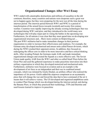 Organizational Changes After Ww1 Essay
WW1 ended with catastrophic destructions and millions of casualties in the old
continent; therefore, many countries and nations were desperate such a great war
not to happen again, but they were preparing for the next war all the time during the
interwar period. The interwar period between WW1 and WW2 is a period of
transformation of the armed forces towards twentieth and twenty first century
warfare. Countries were rapidly improving the already existing technologies that was
developed during WW1 and prior, and they introduced to the world many new
technologies that will play major part in vining the battles in the upcoming war.
Furthermore, for all nations it was clear that they must spend time on developing new
organizational structures and... Show more content on Helpwriting.net ...
The post WW1 militaries had to make immediate changes in their postwar
organization in order to increase their effectiveness and readiness. For example, the
German army developed mechanized and amour units called Panzer divisions, which
during the WW2 crushed their opponent armies. In addition, they focused on
redesigning the officer core in order to be more innovative and have critical thinking
skills. After invading Poland, the Germans made AAR, and made immediate
organizational changes and created the Squads as a more effective unit. The Soviet
Union made quality AAR from the WW1 and other so called Small Wars before the
Great War and used the gathered experience to make peacetime innovation into their
military organization in which they developed motorized and mechanized units.
Furthermore, militaries were focused on aviation and as an example is the
development of air force as an independent and their use in combined armed
concepts, which was initiated by Giulio Douhet, an artillery officer who realized the
importance of Air power. Giulio added the airpower component as an asymmetric
piece that will change the war and forced the idea that to have command of the air it
means that it will achieve victory. The US developed and organized amphibious units
to conduct Plan Orange which was developed during the interwar period, and during
the Banana Wars, in which they practiced their technology, TTPs and Doctrine and
used lessons learned to improve in peacetime
 