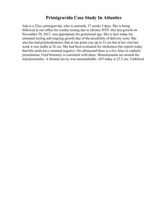 Primigravida Case Study In Atlantics
Ada is a 23yo, primigravida, who is currently 37 weeks 3 days. She is being
followed in our office for weekly testing due to chronic HTN. Her last growth on
November 30, 2017, was appropriate for gestational age. She is here today for
antenatal testing and ongoing growth due of the possibility of delivery soon. She
also has had polyhydramnios that at one point was up to 31 cm but at her visit last
week it was stable at 26 cm. She had been evaluated for cholestasis but reports today
that bile acids have returned negative. On ultrasound there is a live fetus in cephalic
presentation. Fetal biometry is consistent with dates. Measurements are around the
mid percentiles. A limited survey was unremarkable. AFI today is 23.5 cm. Umbilical
 