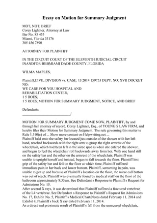 Essay on Motion for Summary Judgment
MOT, NOT, BRIEF
Corey Lightner, Attorney at Law
Bar No. 85 455
Miami, Florida 33176
305 456 7890
ATTORNEY FOR PLAINTIFF
IN THE CIRCUIT COURT OF THE ELEVENTH JUDICIAL CIRCUIT
INANDFOR ВВВMIAMI DADE COUNTY, FLORIDA
WILMA MAPLES,
Plaintiff,CIVIL DIVISION vs. CASE: 13 2014 159753 DEPT. NO: XVII DOCKET
NO:
WE CARE FOR YOU HOSPITAL AND
REHABILITATION CENTER,
1 5 DOES,
1 5 ROES, MOTION FOR SUMMARY JUDGMENT, NOTICE, AND BRIEF
Defendants.
___________________________/
MOTION FOR SUMMARY JUDGMENT COME NOW, PLAINTIFF, by and
through her attorney of record, Corey Lightner, Esq.. of YOUNG S LAW FIRM, and
hereby files their Motion for Summary Judgment. The rule governing this matter is
Rule 1.510(c) of ... Show more content on Helpwriting.net ...
Plaintiff held onto the safety bar located just outside of the shower with her left
hand, reached backwards with the right arm to grasp the right armrest of the
wheelchair, which had been left in the same spot as when she entered the shower,
and began to feel the wheelchair roll backwards away from her. With one hand still
on the safety bar and the other on the armrest of the wheelchair, Plaintiff was
unable to upright herself and instead, began to fall towards the floor. Plaintiff lost
grip of the safety bar and fell on the floor at which time, Plaintiff suffered
immediate pain in her back and lower bottom. Plaintiff, screaming in pain, was
unable to get up and because of Plaintiff s location on the floor, the nurse call button
was out of reach. Plaintiff was eventually found by medical staff on the floor of the
bathroom approximately 8:33am. See Defendant s Response to Plaintiff s Request for
Admissions No. 15.
After several X rays, it was determined that Plaintiff suffered a fractured vertebrae
of the L4 vertebrae. See Defendant s Response to Plaintiff s Request for Admissions
No. 17, Exhibit No. 5, Plaintiff s Medical Chart/Notes dated February 11, 2014 and
Exhibit 8, Plaintiff s back X ray dated February 11, 2014.
As a direct and proximate result of Plaintiff s fall from the unsecured wheelchair,
 