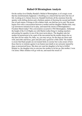 Ballad Of Birmingham Analysis
On the surface level Dudley Randall s Ballad of Birmingham, is of a tragic event
that has misfortunately happened. A bombing on a church that has led to the loss of
life. Looking at it s history however, Randall forefronts all the emotions from the
speaker with chilling diction and a rhythmic pattern of rhyming the second and fourth
line of each stanza. It brings to life a darker truth, one that has yet to end. The poem
begins first with a conversation between a mother and her daughter Mother dear, may
I go downtown instead of out to play, and march the streets of Birminghamin a
Freedom March today? This conversation occurred in 1963 Birmingham, Alabamaat
the height of the Civil Rights era with Martin Luther King Jr. leading marchers
advocating for equality in one of the most racist places. The daughter asks her
mother for permission to be a part of the movement but the mother denies her as
she fears for her safety No, baby, no, you may not go, for the dogs are fierce and
wild, and clubs and hoses, guns and jails aren t good for a little child. The mother
is aware that black people are not treated fairly in society but is also aware of how
those that try to retaliate against it are beaten near death or are seriously injured by
dogs or pressurized hoses. She does not want her daughter to be hurt or killed.
Despite so, the daughter tries to convince her mother to let her go, But mother, I won
t be alone. Other children will go with me, and march the streets of
 