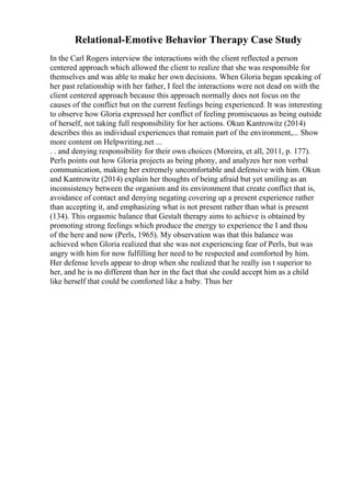 Relational-Emotive Behavior Therapy Case Study
In the Carl Rogers interview the interactions with the client reflected a person
centered approach which allowed the client to realize that she was responsible for
themselves and was able to make her own decisions. When Gloria began speaking of
her past relationship with her father, I feel the interactions were not dead on with the
client centered approach because this approach normally does not focus on the
causes of the conflict but on the current feelings being experienced. It was interesting
to observe how Gloria expressed her conflict of feeling promiscuous as being outside
of herself, not taking full responsibility for her actions. Okun Kantrowitz (2014)
describes this as individual experiences that remain part of the environment,... Show
more content on Helpwriting.net ...
. . and denying responsibility for their own choices (Moreira, et all, 2011, p. 177).
Perls points out how Gloria projects as being phony, and analyzes her non verbal
communication, making her extremely uncomfortable and defensive with him. Okun
and Kantrowitz (2014) explain her thoughts of being afraid but yet smiling as an
inconsistency between the organism and its environment that create conflict that is,
avoidance of contact and denying negating covering up a present experience rather
than accepting it, and emphasizing what is not present rather than what is present
(134). This orgasmic balance that Gestalt therapy aims to achieve is obtained by
promoting strong feelings which produce the energy to experience the I and thou
of the here and now (Perls, 1965). My observation was that this balance was
achieved when Gloria realized that she was not experiencing fear of Perls, but was
angry with him for now fulfilling her need to be respected and comforted by him.
Her defense levels appear to drop when she realized that he really isn t superior to
her, and he is no different than her in the fact that she could accept him as a child
like herself that could be comforted like a baby. Thus her
 