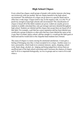 High School Cliques
Every school has cliques; small groups of people with similar interests who hang
out exclusively with one another. But are cliques harmful to the high school
environment? The definition of a clique can go down to a specific detail and its
effect has a wide range. Cliques tend to stay on the negative side, so is the 5% of
positivity enough to keep high schoola safe environment? The classification of
cliques is based off of the labels students are given. Labels are usually given to
students in middle schooland they only get stronger and more detailed throughout
high school. Students are labeled and the cliques that accept them are based off of
that label. For example, a girl that has a poor reputation and has been labeled easy
would join a group of players or other girls that have been labeled the same as her.
A guy that is in band, enjoys school, and has straight A s would get the label geek or
band nerd and he would stick to the cliquethe band students have formed.
The cause of cliques is a teens craving for emotional satisfaction. A teen gets a
feeling of belonging once they ve been accepted in to a clique. Another cause is a
teen s personality, which leads in to common interests: sports, shopping, school
work, band, drugs, alcohol, etc. Judging and being judged have always been an
unofficial part of the high school curriculum and it increases the chances of cliques
and To fit in is important biologically; we live in groups and we want to fit in and
when a
 