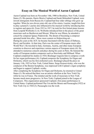 Essay on The Musical World of Aaron Copland
Aaron Copland was born on November 14th, 1900 in Brooklyn, New York, United
States (3). His parents, Harris Morris Copland and Sarah Mittenthal Copland, were
Jewish immigrants from Russia (6). Copland had four older siblings who grew up
together. When he was eleven years old, one of his sisters, Laurine, taught him how
to play a piano(3). Laurine also influenced to his musical world by introducing him
to ragtime and opera (6). From 1913 to 1917, he took his first formal piano lessons
from Leopold Wolfsohn (3, 6). Wolfsohn introduced him to the pieces of the great
musicians such as Beethoven and Mozart. When he was fifteen, he attended a
concert by composer Ignacy Paderewski. The dream of becoming a composer
sprouted inside him after... Show more content on Helpwriting.net ...
During his years at the ACF, he became fascinated with the music of Debussy,
Ravel, and Scriabin. At that time, Paris was the center of European music after
World War I. He traveled to Italy, Germany, Austria, and other many European
countries to discover and experience various aspects of European music (6). He
attended to numerous concerts and plays during his years in Paris. He featured the
works of European modern composers such as Stravinsky and Milhaud. When
Copland completed his studies in 1924, Boulanger requests him to compose a work
for her organ performance (6). Copland composes the Symphony for Organ and
Orchestra, which was his first orchestral score. Boulanger played the piece on
January 11th, 1925 in New York, United States. Serge Koussevitzsky, who was the
conductor of the Boston Symphony, was impressed with Copland s organ symphony
and began to support Copland s works.
After completing the Symphony for Organ and Orchestra, he returned to United
States (1). He noticed that there was an artistic rebellion at the New York City
while he was in France. The mindset and the work of musicians in New York
became much more progressive. In New York, Copland joined to the League of
Composers. This organization sponsored Copland s first piano performance in
United States. Copland performed The Cat and the Mouse and Passacaglia (1922) at
New York City in 1924 (3). Passacaglia was the work
 