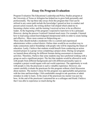 Essay On Program Evaluation
Program Evaluation The Educational Leadership and Policy Studies program at
the University of Texas at Arlington has helped me to grow both personally and
professionally. The top three take aways from this program that I feel can be
utilized in any career path include the knowledge I gained on how to conduct and
present action research, the writing skillset I developed which aided me in
becoming a better writer, and the training I received on how to be an effective
leader. At the beginning of this program I expected to learn how to be a principal.
However, during the process I realized I learned much more. For example, I learned
how to lead using content knowledgeand interpersonal skills in order to create lasting
and effective... Show more content on Helpwriting.net ...
These chats should include a moderator who is a current and experienced
administrator within a school district. Online chats would be an excellent way to
make connections and/or friendships with people who will be impacting the future of
education. Lastly, I believe that students would benefit from conducting an action
research project in a group versus completing a project alone. During our program
we learned about allowing for different formats during assessment or classroom
activities. Therefore, I believe that some students may have preferred working with a
group on such a significant project. The fact that students would be allowed to work
with people from different backgrounds and with different personality types to
complete a project would equate with real world experience. The opportunity to work
with people is why the practicum is such a valuable experience. However, one
cannot carefully evaluate the practicum for this program without a brief discussion
about mentors. The mentor I chose for this program was approachable and generous
with her time and knowledge. I felt comfortable enough to ask questions or admit
mistakes in order to learn. At the onset of the practicum my mentor was just my
boss. At the end of the practicum I esteemed her as a colleague and friend. I believe
that I was able to experience so much during the
 