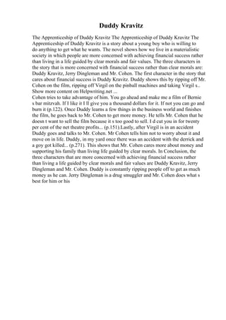 Duddy Kravitz
The Apprenticeship of Duddy Kravitz The Apprenticeship of Duddy Kravitz The
Apprenticeship of Duddy Kravitz is a story about a young boy who is willing to
do anything to get what he wants. The novel shows how we live in a materialistic
society in which people are more concerned with achieving financial success rather
than living in a life guided by clear morals and fair values. The three characters in
the story that is more concerned with financial success rather than clear morals are:
Duddy Kravitz, Jerry Dingleman and Mr. Cohen. The first character in the story that
cares about financial success is Duddy Kravitz. Duddy shows this by ripping off Mr.
Cohen on the film, ripping off Virgil on the pinball machines and taking Virgil s...
Show more content on Helpwriting.net ...
Cohen tries to take advantage of him. You go ahead and make me a film of Bernie
s bar mitzvah. If I like it I ll give you a thousand dollars for it. If not you can go and
burn it (p.122). Once Duddy learns a few things in the business world and finishes
the film, he goes back to Mr. Cohen to get more money. He tells Mr. Cohen that he
doesn t want to sell the film because it s too good to sell. I d cut you in for twenty
per cent of the net theatre profits... (p.151).Lastly, after Virgil is in an accident
Duddy goes and talks to Mr. Cohen. Mr Cohen tells him not to worry about it and
move on in life. Duddy, in my yard once there was an accident with the derrick and
a goy got killed... (p.271). This shows that Mr. Cohen cares more about money and
supporting his family than living life guided by clear morals. In Conclusion, the
three characters that are more concerned with achieving financial success rather
than living a life guided by clear morals and fair values are Duddy Kravitz, Jerry
Dingleman and Mr. Cohen. Duddy is constantly ripping people off to get as much
money as he can. Jerry Dingleman is a drug smuggler and Mr. Cohen does what s
best for him or his
 