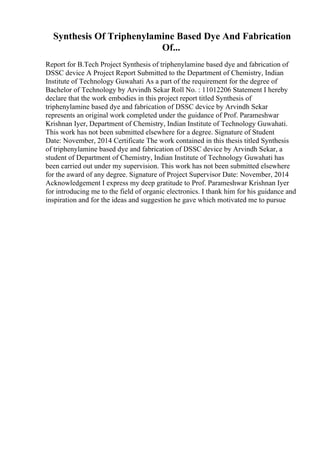 Synthesis Of Triphenylamine Based Dye And Fabrication
Of...
Report for B.Tech Project Synthesis of triphenylamine based dye and fabrication of
DSSC device A Project Report Submitted to the Department of Chemistry, Indian
Institute of Technology Guwahati As a part of the requirement for the degree of
Bachelor of Technology by Arvindh Sekar Roll No. : 11012206 Statement I hereby
declare that the work embodies in this project report titled Synthesis of
triphenylamine based dye and fabrication of DSSC device by Arvindh Sekar
represents an original work completed under the guidance of Prof. Parameshwar
Krishnan Iyer, Department of Chemistry, Indian Institute of Technology Guwahati.
This work has not been submitted elsewhere for a degree. Signature of Student
Date: November, 2014 Certificate The work contained in this thesis titled Synthesis
of triphenylamine based dye and fabrication of DSSC device by Arvindh Sekar, a
student of Department of Chemistry, Indian Institute of Technology Guwahati has
been carried out under my supervision. This work has not been submitted elsewhere
for the award of any degree. Signature of Project Supervisor Date: November, 2014
Acknowledgement I express my deep gratitude to Prof. Parameshwar Krishnan Iyer
for introducing me to the field of organic electronics. I thank him for his guidance and
inspiration and for the ideas and suggestion he gave which motivated me to pursue
 