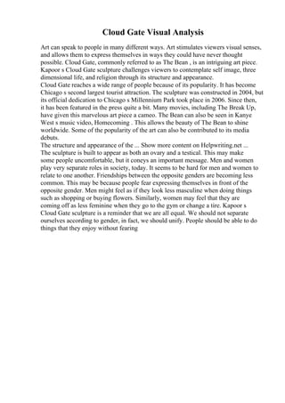 Cloud Gate Visual Analysis
Art can speak to people in many different ways. Art stimulates viewers visual senses,
and allows them to express themselves in ways they could have never thought
possible. Cloud Gate, commonly referred to as The Bean , is an intriguing art piece.
Kapoor s Cloud Gate sculpture challenges viewers to contemplate self image, three
dimensional life, and religion through its structure and appearance.
Cloud Gate reaches a wide range of people because of its popularity. It has become
Chicago s second largest tourist attraction. The sculpture was constructed in 2004, but
its official dedication to Chicago s Millennium Park took place in 2006. Since then,
it has been featured in the press quite a bit. Many movies, including The Break Up,
have given this marvelous art piece a cameo. The Bean can also be seen in Kanye
West s music video, Homecoming . This allows the beauty of The Bean to shine
worldwide. Some of the popularity of the art can also be contributed to its media
debuts.
The structure and appearance of the ... Show more content on Helpwriting.net ...
The sculpture is built to appear as both an ovary and a testical. This may make
some people uncomfortable, but it coneys an important message. Men and women
play very separate roles in society, today. It seems to be hard for men and women to
relate to one another. Friendships between the opposite genders are becoming less
common. This may be because people fear expressing themselves in front of the
opposite gender. Men might feel as if they look less masculine when doing things
such as shopping or buying flowers. Similarly, women may feel that they are
coming off as less feminine when they go to the gym or change a tire. Kapoor s
Cloud Gate sculpture is a reminder that we are all equal. We should not separate
ourselves according to gender, in fact, we should unify. People should be able to do
things that they enjoy without fearing
 