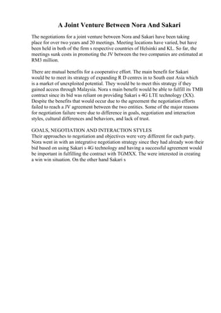 A Joint Venture Between Nora And Sakari
The negotiations for a joint venture between Nora and Sakari have been taking
place for over two years and 20 meetings. Meeting locations have varied, but have
been held in both of the firm s respective countries of Helsinki and KL. So far, the
meetings sunk costs in promoting the JV between the two companies are estimated at
RM3 million.
There are mutual benefits for a cooperative effort. The main benefit for Sakari
would be to meet its strategy of expanding R D centres in to South east Asia which
is a market of unexploited potential. They would be to meet this strategy if they
gained access through Malaysia. Nora s main benefit would be able to fulfill its TMB
contract since its bid was reliant on providing Sakari s 4G LTE technology (XX).
Despite the benefits that would occur due to the agreement the negotiation efforts
failed to reach a JV agreement between the two entities. Some of the major reasons
for negotiation failure were due to difference in goals, negotiation and interaction
styles, cultural differences and behaviors, and lack of trust.
GOALS, NEGOTIATION AND INTERACTION STYLES
Their approaches to negotiation and objectives were very different for each party.
Nora went in with an integrative negotiation strategy since they had already won their
bid based on using Sakari s 4G technology and having a successful agreement would
be important in fulfilling the contract with TGMXX. The were interested in creating
a win win situation. On the other hand Sakari s
 