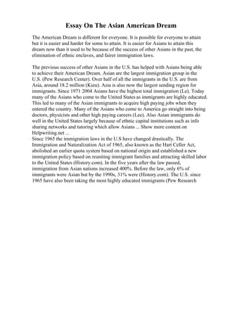 Essay On The Asian American Dream
The American Dream is different for everyone. It is possible for everyone to attain
but it is easier and harder for some to attain. It is easier for Asians to attain this
dream now than it used to be because of the success of other Asians in the past, the
elimination of ethnic enclaves, and fairer immigration laws.
The previous success of other Asians in the U.S. has helped with Asians being able
to achieve their American Dream. Asian are the largest immigration group in the
U.S. (Pew Research Center). Over half of all the immigrants in the U.S. are from
Asia, around 18.2 million (Kieu). Asia is also now the largest sending region for
immigrants. Since 1971 2004 Asians have the highest total immigration (Le). Today
many of the Asians who come to the United States as immigrants are highly educated.
This led to many of the Asian immigrants to acquire high paying jobs when they
entered the country. Many of the Asians who come to America go straight into being
doctors, physicists and other high paying careers (Lee). Also Asian immigrants do
well in the United States largely because of ethnic capital institutions such as info
sharing networks and tutoring which allow Asians ... Show more content on
Helpwriting.net ...
Since 1965 the immigration laws in the U.S have changed drastically. The
Immigration and Naturalization Act of 1965, also known as the Hart Celler Act,
abolished an earlier quota system based on national origin and established a new
immigration policy based on reuniting immigrant families and attracting skilled labor
to the United States (History.com). In the five years after the law passed,
immigration from Asian nations increased 400%. Before the law, only 6% of
immigrants were Asian but by the 1990s, 31% were (History.com). The U.S. since
1965 have also been taking the most highly educated immigrants (Pew Research
 