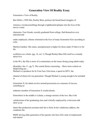 Generation View Of Reality Essay
Generation s View of Reality
Ben Stiller s 1994 film, Reality Bites, portrays the broad based struggles of
America s twentysomethings through a lighthearted glimpse into the lives of the
movie s main
characters. Four friends, recently graduated from college, find themselves over
educated and
under employed, a theme reiterated in the lives of many Generation Xers according to
critic
Marilyn Gardner. She states, unemployment is higher for those under 25 then it is for
the
workforce as a whole. (pg. 14, col. 1) Though Reality Bites bills itself as a comedy
about love
in the 90 s, the film is more of a commentary on the issues facing young adults today
(Kempley, Sec. C., pg 7). The central theme concerning ... Show more content on
Helpwriting.net ...
Michael is a producer for In Your Face Television, a spoof on MTV, the
channel of choice for our generation. Though Michael is young enough to be included
in
Generation X, his ideals revolve around possessions as a measure of success,
something no
authentic member of Generation X would tolerate.
Somewhere in the middle is Lalaina, a strange mixture of the two. She is the
valedictorian of her graduating class and is briefly employed by a television talk
show as an
intern like production assistant until she is fired. In her valedictory address, she
condemns the
BMW driving older generation of her parents who have left a lack of employment
and natural
 